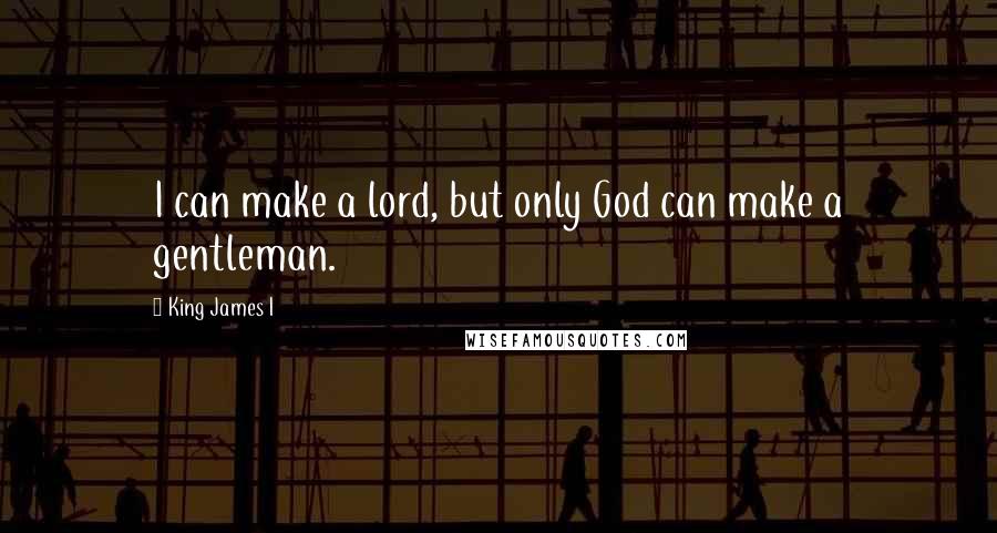 King James I Quotes: I can make a lord, but only God can make a gentleman.