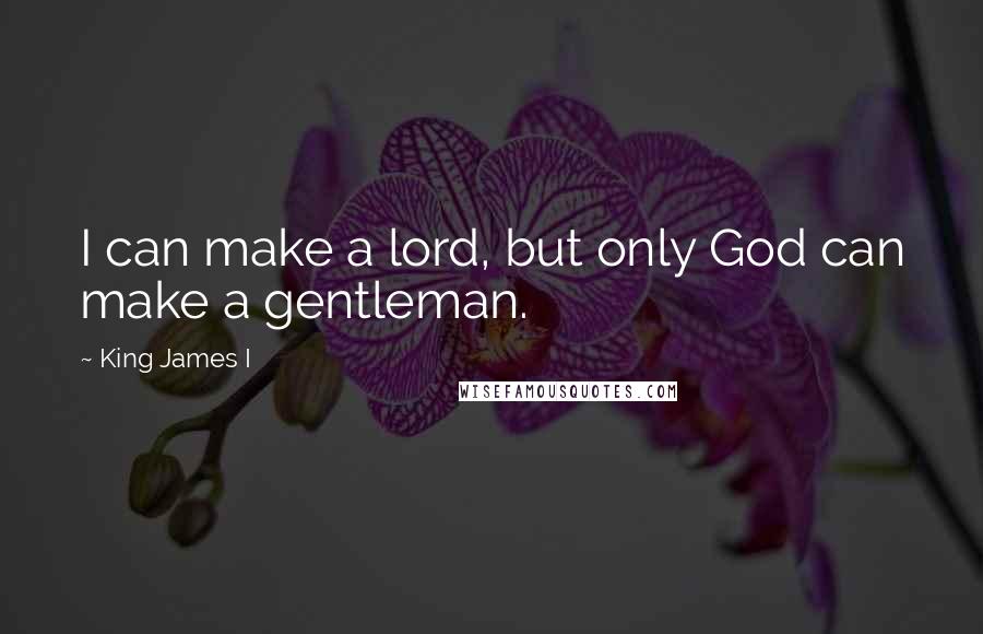 King James I Quotes: I can make a lord, but only God can make a gentleman.