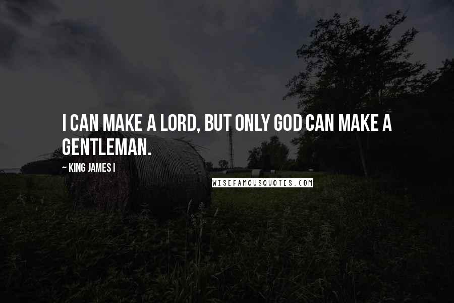 King James I Quotes: I can make a lord, but only God can make a gentleman.