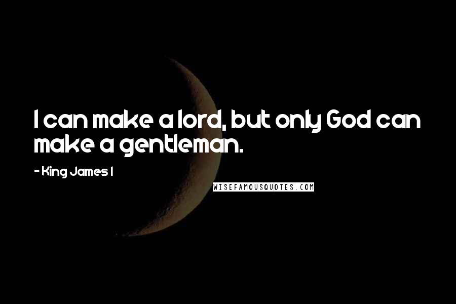 King James I Quotes: I can make a lord, but only God can make a gentleman.