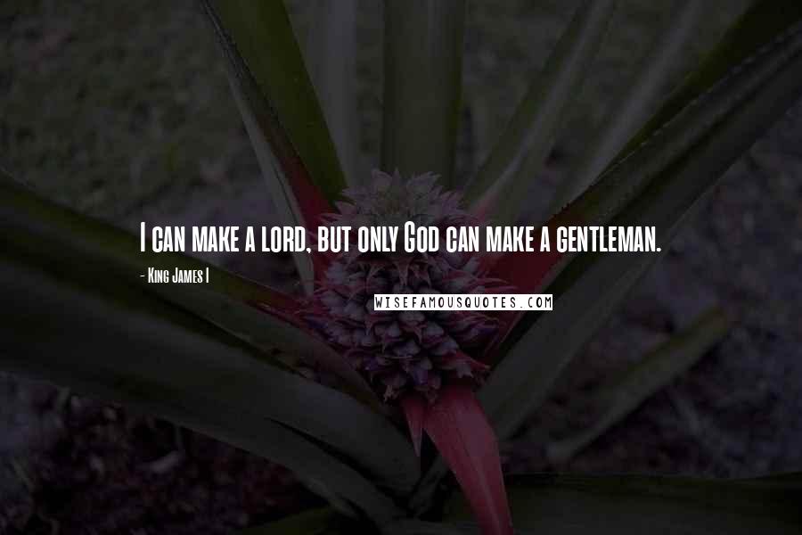 King James I Quotes: I can make a lord, but only God can make a gentleman.