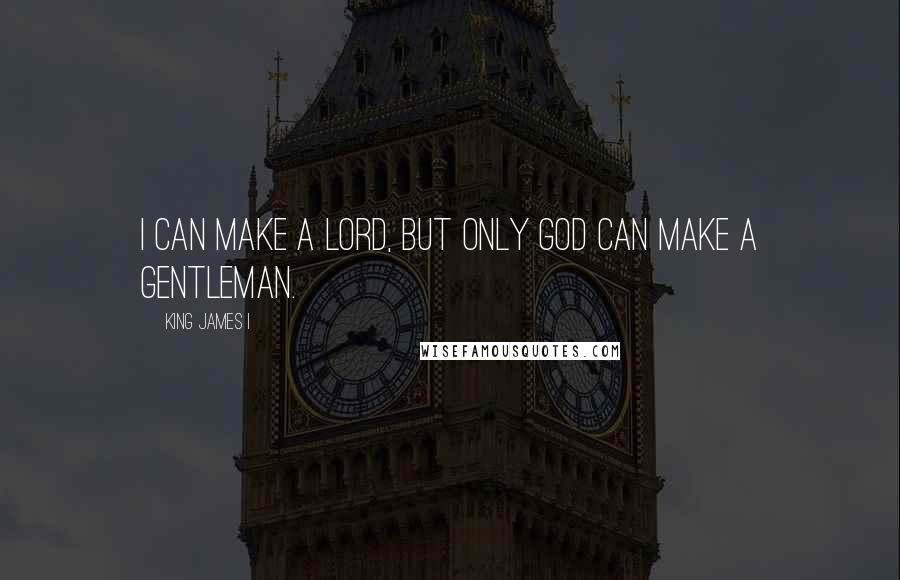 King James I Quotes: I can make a lord, but only God can make a gentleman.