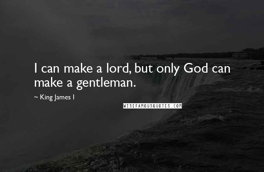 King James I Quotes: I can make a lord, but only God can make a gentleman.