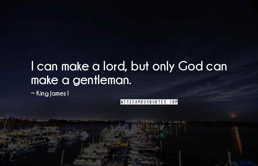 King James I Quotes: I can make a lord, but only God can make a gentleman.