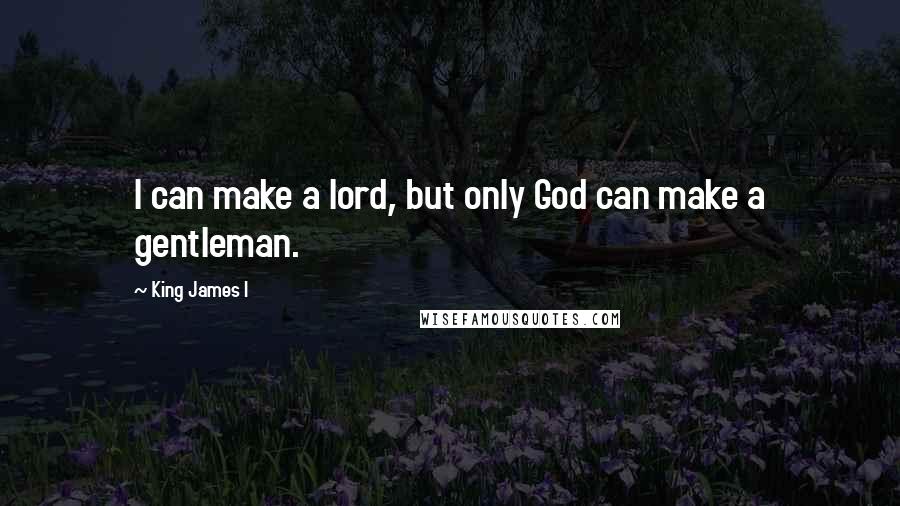 King James I Quotes: I can make a lord, but only God can make a gentleman.