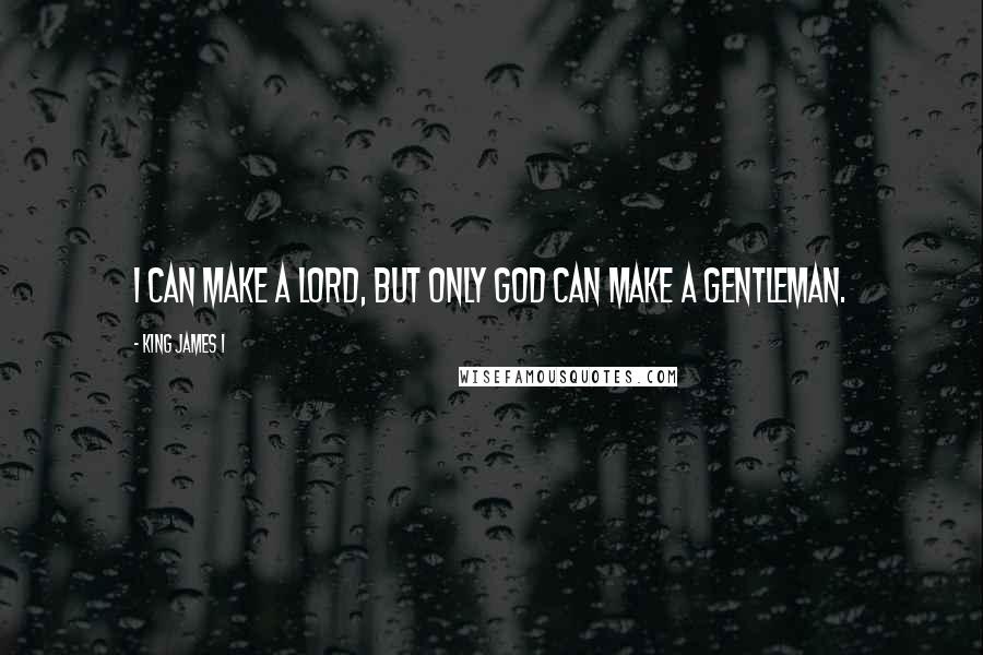 King James I Quotes: I can make a lord, but only God can make a gentleman.