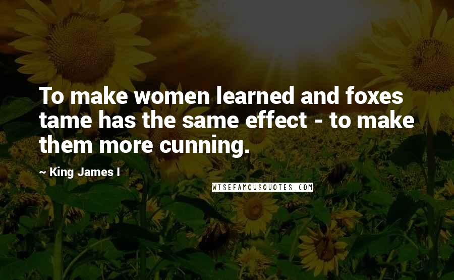 King James I Quotes: To make women learned and foxes tame has the same effect - to make them more cunning.