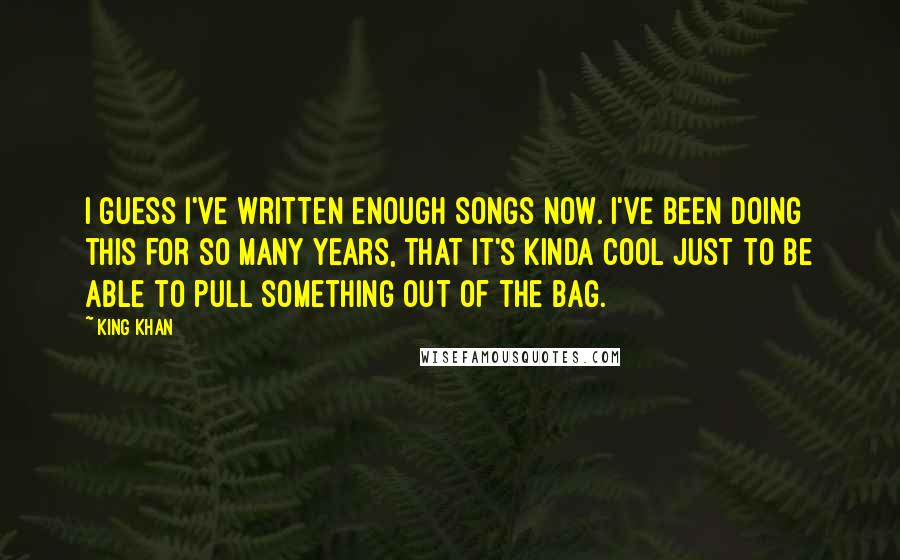 King Khan Quotes: I guess I've written enough songs now. I've been doing this for so many years, that it's kinda cool just to be able to pull something out of the bag.