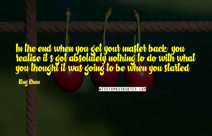 King Khan Quotes: In the end when you get your master back, you realize it's got absolutely nothing to do with what you thought it was going to be when you started.