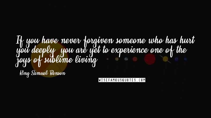 King Samuel Benson Quotes: If you have never forgiven someone who has hurt you deeply, you are yet to experience one of the joys of sublime living.