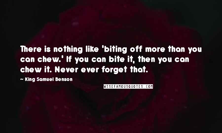King Samuel Benson Quotes: There is nothing like 'biting off more than you can chew.' If you can bite it, then you can chew it. Never ever forget that.