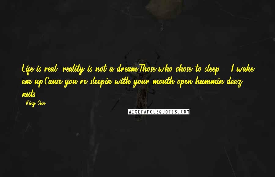 King Sun Quotes: Life is real, reality is not a dream.Those who chose to sleep ... I wake em up,Cause you're sleepin with your mouth open hummin deez nuts.