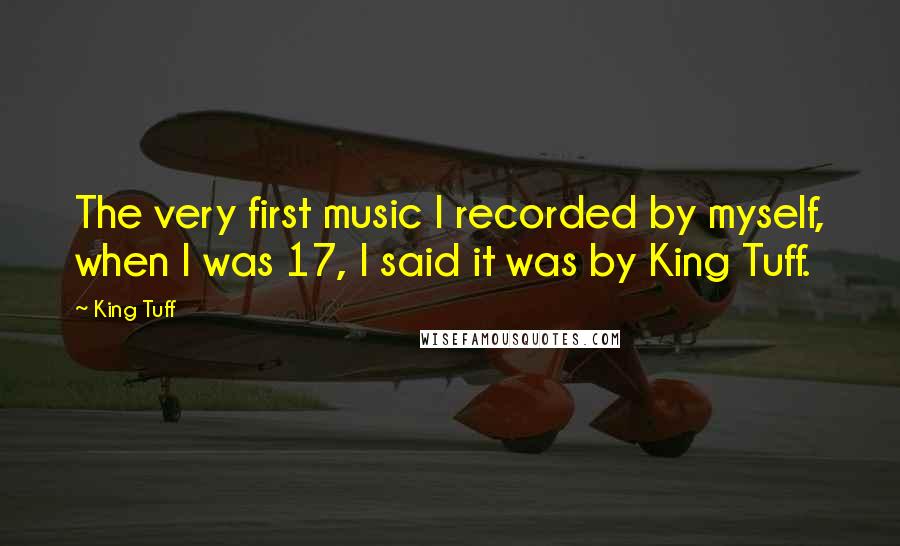 King Tuff Quotes: The very first music I recorded by myself, when I was 17, I said it was by King Tuff.