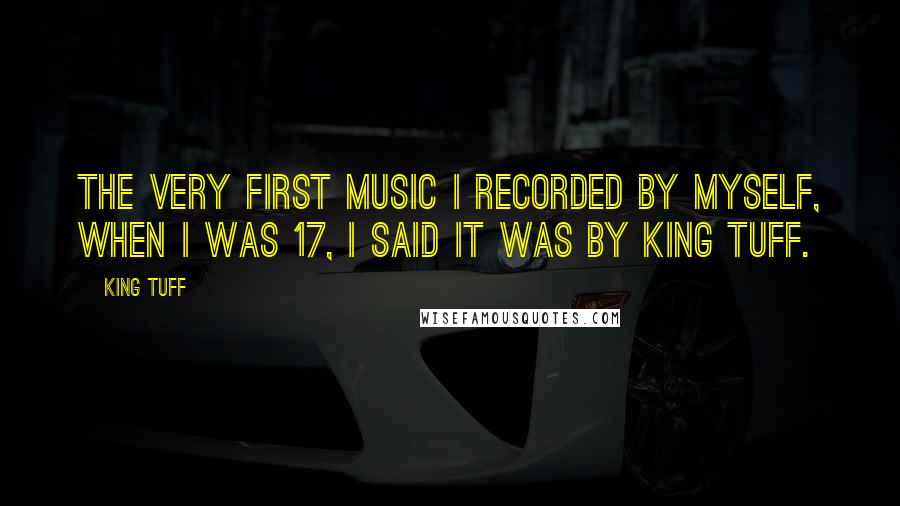 King Tuff Quotes: The very first music I recorded by myself, when I was 17, I said it was by King Tuff.