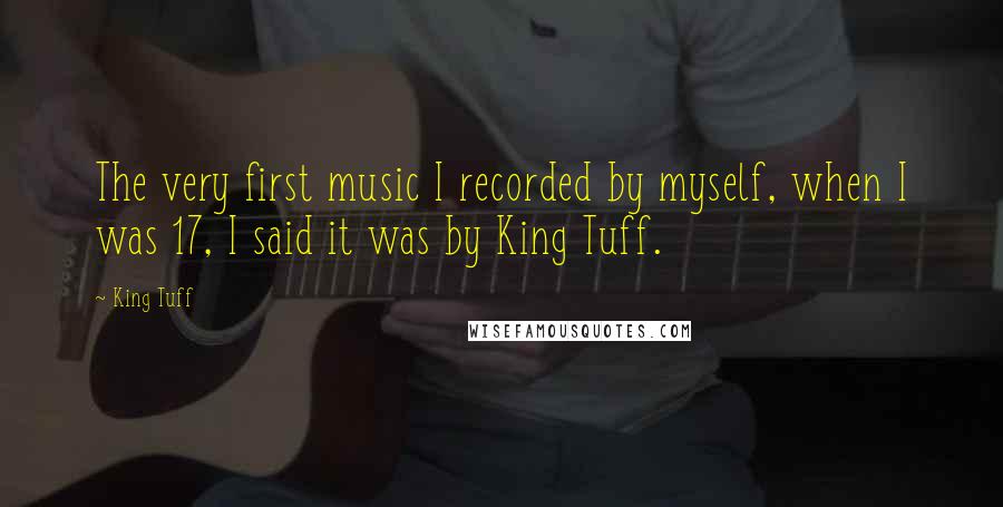King Tuff Quotes: The very first music I recorded by myself, when I was 17, I said it was by King Tuff.