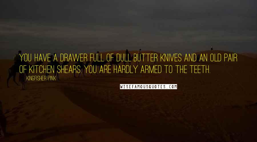 Kingfisher Pink Quotes: You have a drawer full of dull butter knives and an old pair of kitchen shears. You are hardly armed to the teeth.