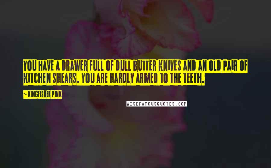 Kingfisher Pink Quotes: You have a drawer full of dull butter knives and an old pair of kitchen shears. You are hardly armed to the teeth.