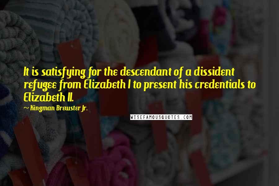 Kingman Brewster Jr. Quotes: It is satisfying for the descendant of a dissident refugee from Elizabeth I to present his credentials to Elizabeth II.