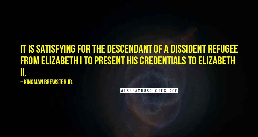 Kingman Brewster Jr. Quotes: It is satisfying for the descendant of a dissident refugee from Elizabeth I to present his credentials to Elizabeth II.