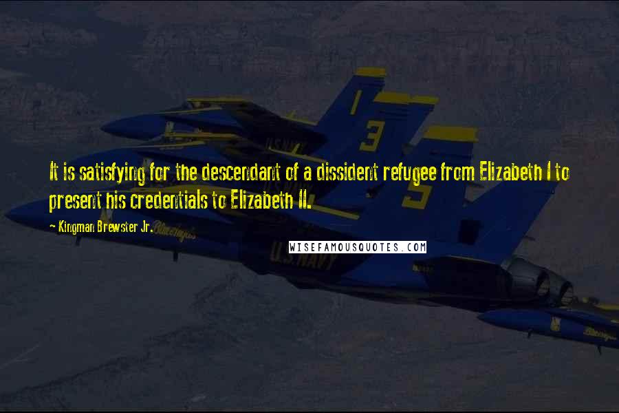 Kingman Brewster Jr. Quotes: It is satisfying for the descendant of a dissident refugee from Elizabeth I to present his credentials to Elizabeth II.