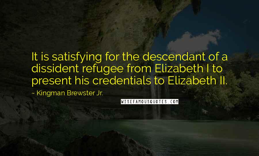 Kingman Brewster Jr. Quotes: It is satisfying for the descendant of a dissident refugee from Elizabeth I to present his credentials to Elizabeth II.