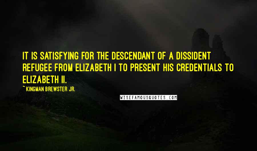 Kingman Brewster Jr. Quotes: It is satisfying for the descendant of a dissident refugee from Elizabeth I to present his credentials to Elizabeth II.