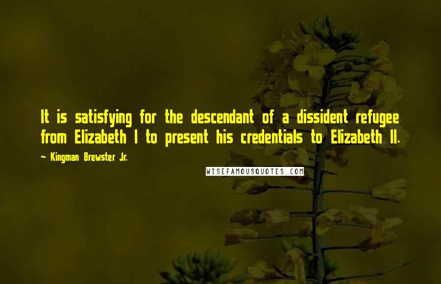 Kingman Brewster Jr. Quotes: It is satisfying for the descendant of a dissident refugee from Elizabeth I to present his credentials to Elizabeth II.