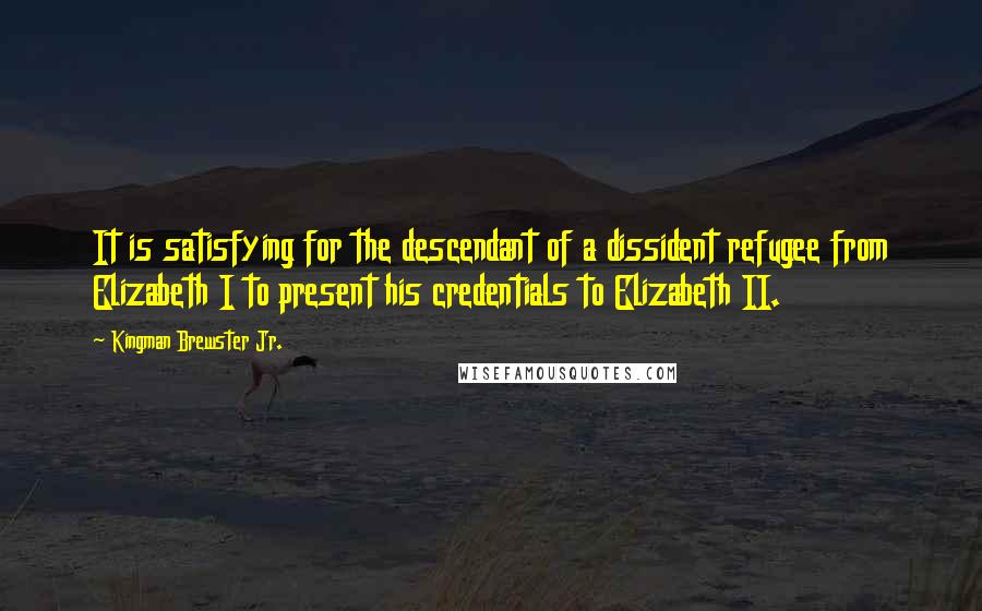 Kingman Brewster Jr. Quotes: It is satisfying for the descendant of a dissident refugee from Elizabeth I to present his credentials to Elizabeth II.