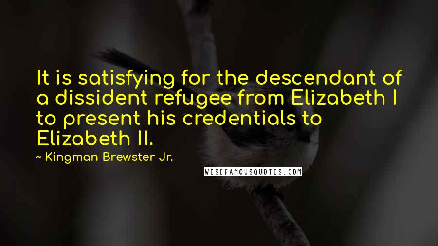 Kingman Brewster Jr. Quotes: It is satisfying for the descendant of a dissident refugee from Elizabeth I to present his credentials to Elizabeth II.