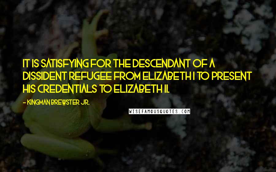 Kingman Brewster Jr. Quotes: It is satisfying for the descendant of a dissident refugee from Elizabeth I to present his credentials to Elizabeth II.