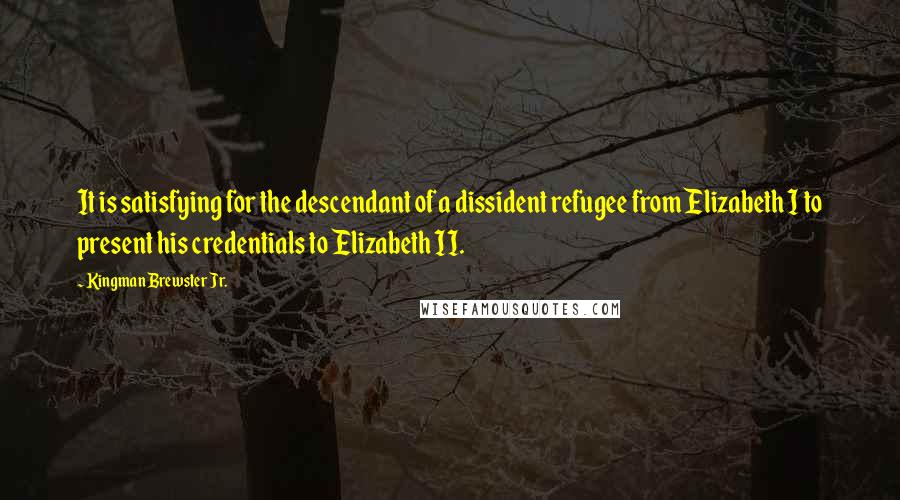 Kingman Brewster Jr. Quotes: It is satisfying for the descendant of a dissident refugee from Elizabeth I to present his credentials to Elizabeth II.