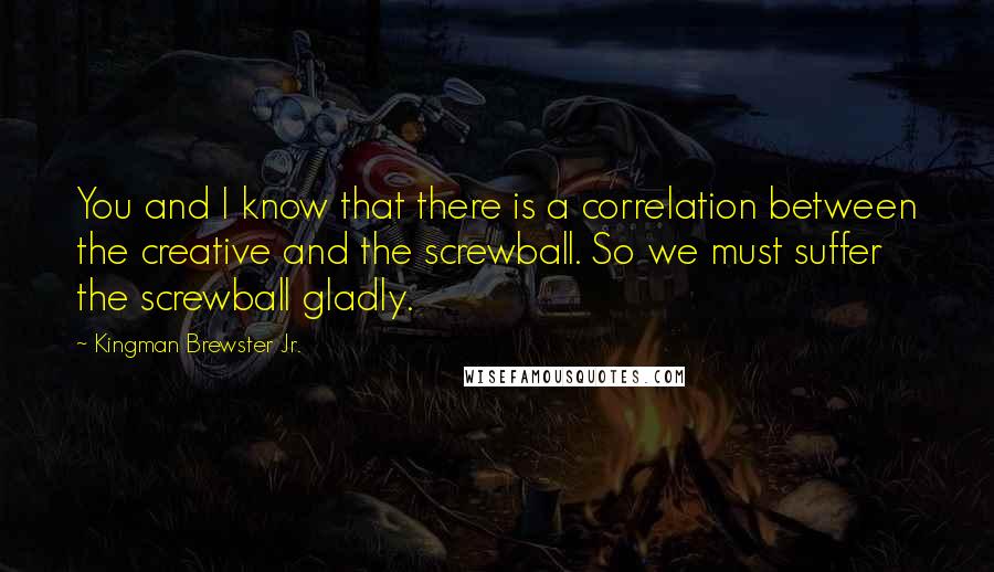 Kingman Brewster Jr. Quotes: You and I know that there is a correlation between the creative and the screwball. So we must suffer the screwball gladly.