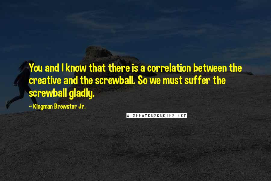 Kingman Brewster Jr. Quotes: You and I know that there is a correlation between the creative and the screwball. So we must suffer the screwball gladly.