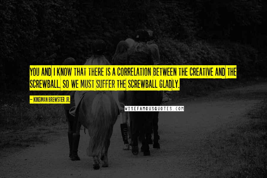 Kingman Brewster Jr. Quotes: You and I know that there is a correlation between the creative and the screwball. So we must suffer the screwball gladly.