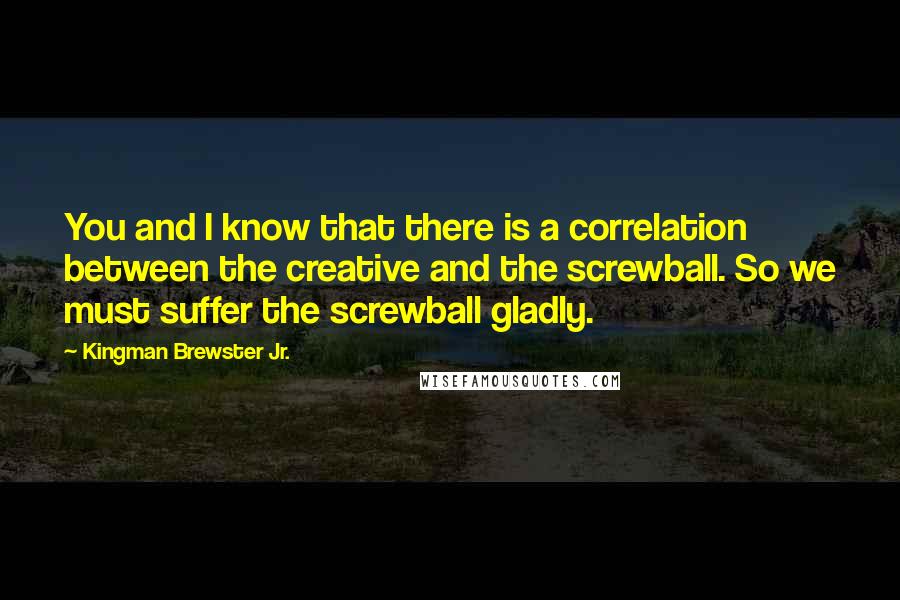 Kingman Brewster Jr. Quotes: You and I know that there is a correlation between the creative and the screwball. So we must suffer the screwball gladly.