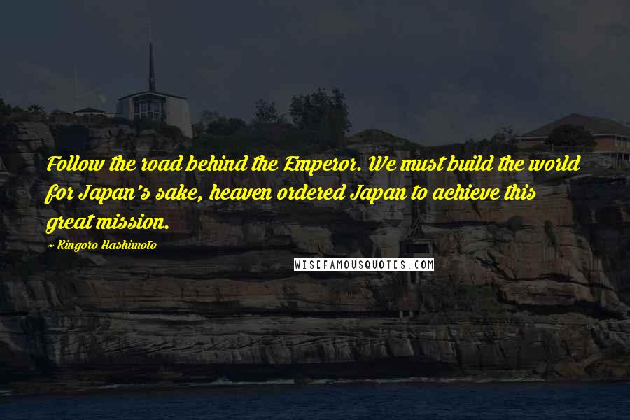 Kingoro Hashimoto Quotes: Follow the road behind the Emperor. We must build the world for Japan's sake, heaven ordered Japan to achieve this great mission.