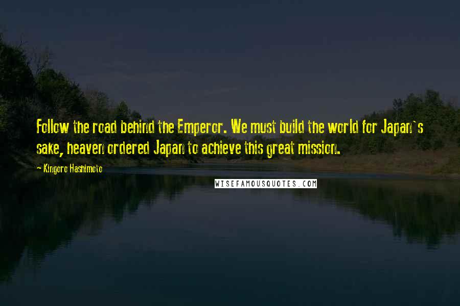 Kingoro Hashimoto Quotes: Follow the road behind the Emperor. We must build the world for Japan's sake, heaven ordered Japan to achieve this great mission.