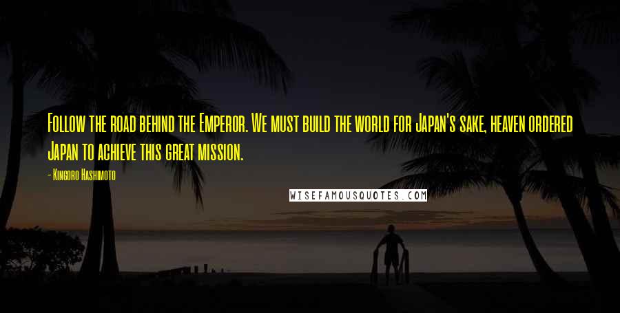 Kingoro Hashimoto Quotes: Follow the road behind the Emperor. We must build the world for Japan's sake, heaven ordered Japan to achieve this great mission.