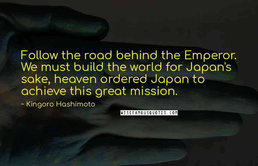 Kingoro Hashimoto Quotes: Follow the road behind the Emperor. We must build the world for Japan's sake, heaven ordered Japan to achieve this great mission.