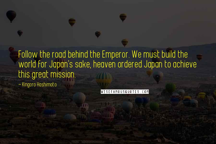 Kingoro Hashimoto Quotes: Follow the road behind the Emperor. We must build the world for Japan's sake, heaven ordered Japan to achieve this great mission.