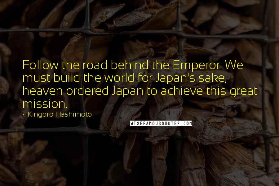 Kingoro Hashimoto Quotes: Follow the road behind the Emperor. We must build the world for Japan's sake, heaven ordered Japan to achieve this great mission.