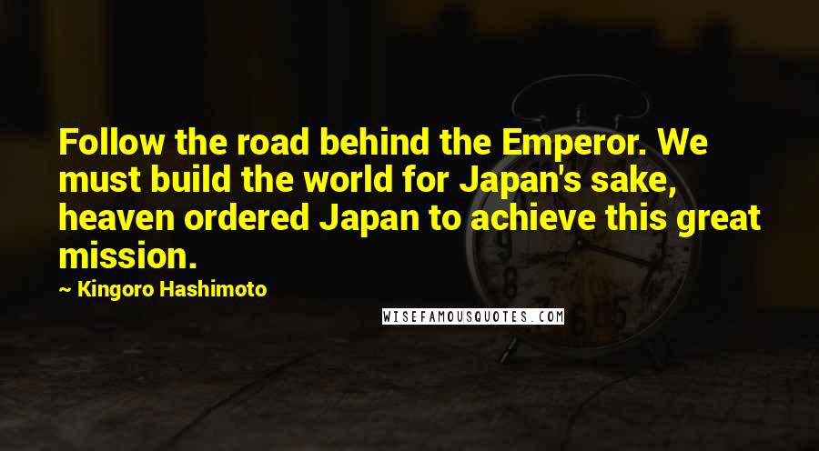 Kingoro Hashimoto Quotes: Follow the road behind the Emperor. We must build the world for Japan's sake, heaven ordered Japan to achieve this great mission.