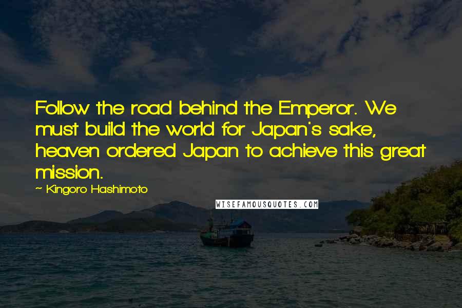 Kingoro Hashimoto Quotes: Follow the road behind the Emperor. We must build the world for Japan's sake, heaven ordered Japan to achieve this great mission.