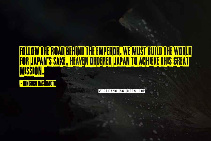 Kingoro Hashimoto Quotes: Follow the road behind the Emperor. We must build the world for Japan's sake, heaven ordered Japan to achieve this great mission.