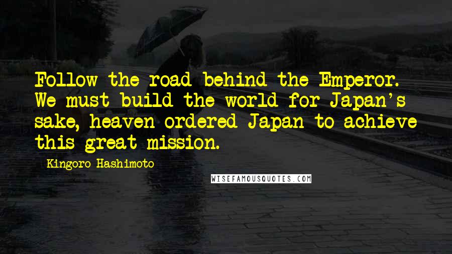 Kingoro Hashimoto Quotes: Follow the road behind the Emperor. We must build the world for Japan's sake, heaven ordered Japan to achieve this great mission.