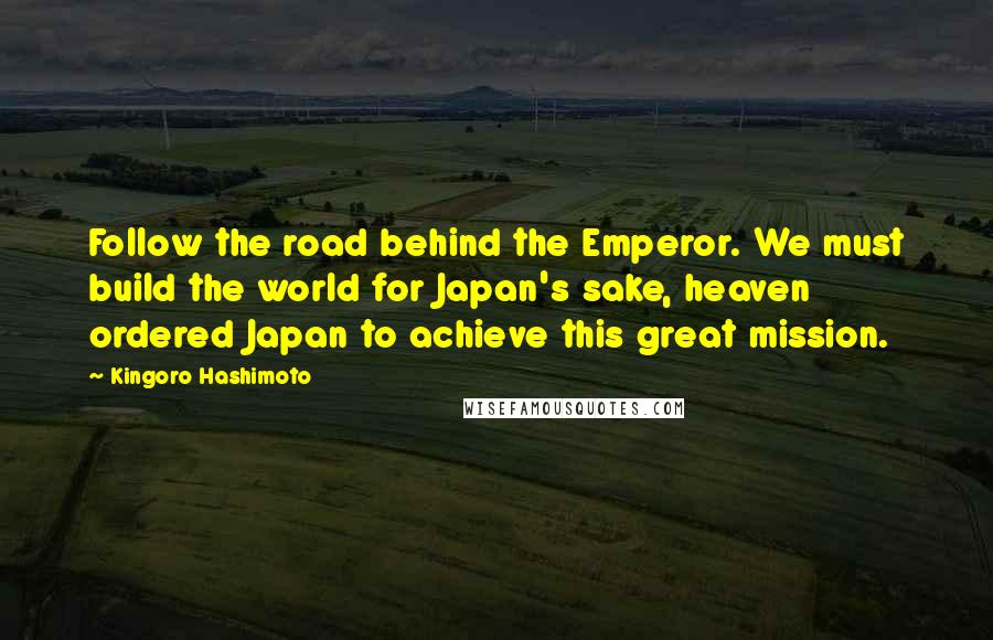 Kingoro Hashimoto Quotes: Follow the road behind the Emperor. We must build the world for Japan's sake, heaven ordered Japan to achieve this great mission.