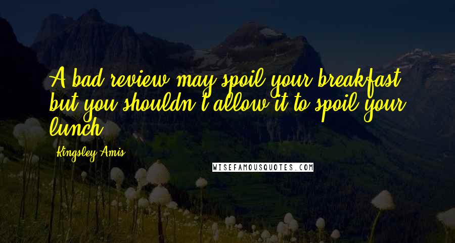 Kingsley Amis Quotes: A bad review may spoil your breakfast, but you shouldn't allow it to spoil your lunch.