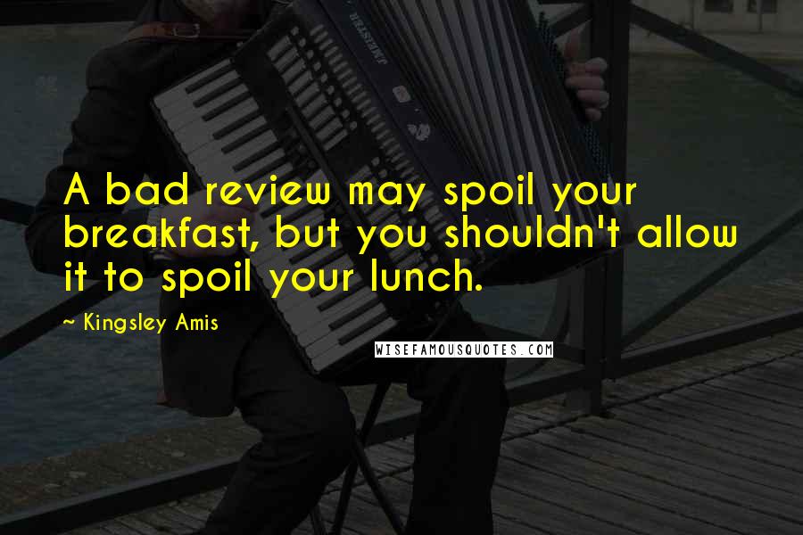 Kingsley Amis Quotes: A bad review may spoil your breakfast, but you shouldn't allow it to spoil your lunch.