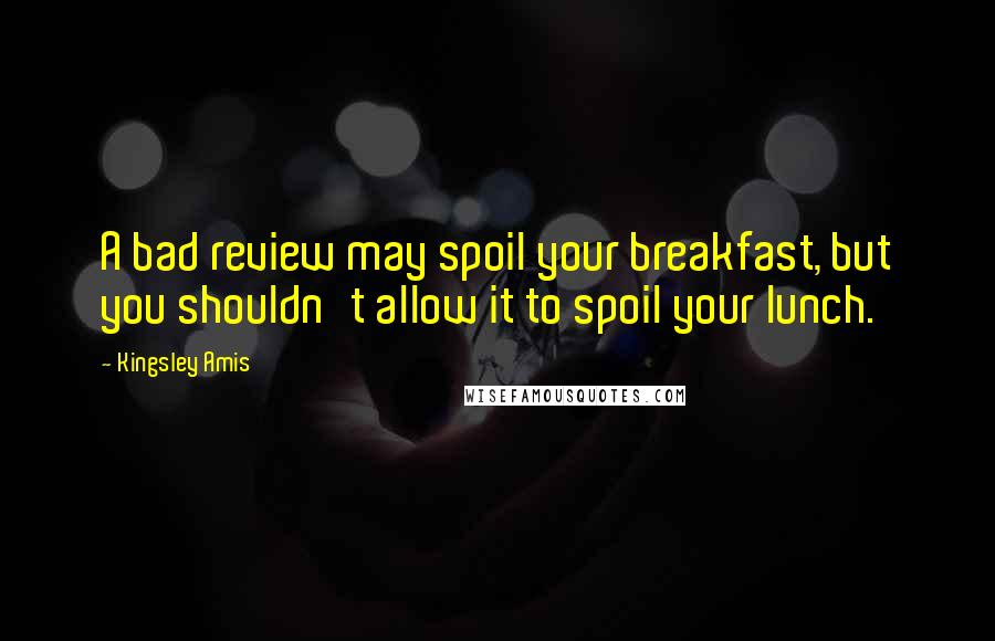 Kingsley Amis Quotes: A bad review may spoil your breakfast, but you shouldn't allow it to spoil your lunch.