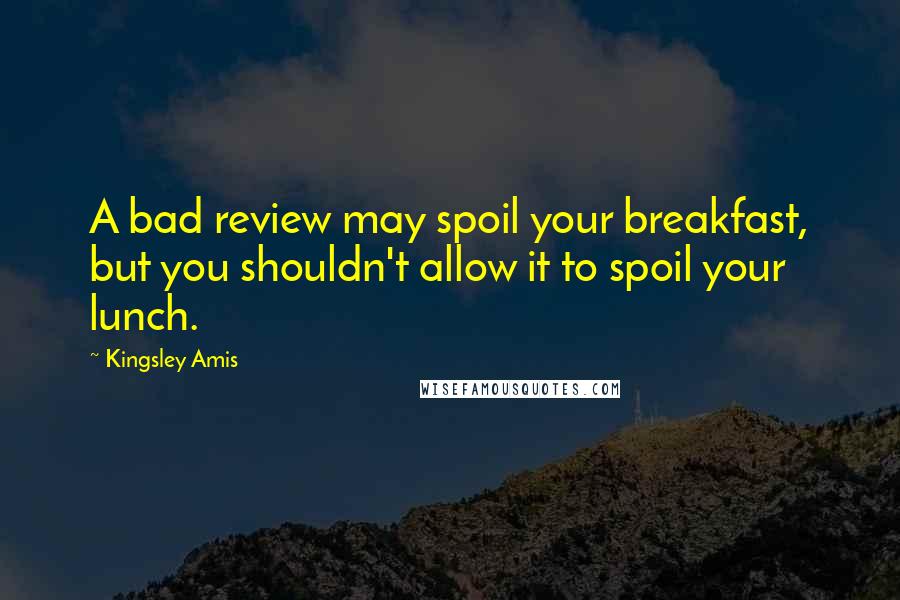 Kingsley Amis Quotes: A bad review may spoil your breakfast, but you shouldn't allow it to spoil your lunch.